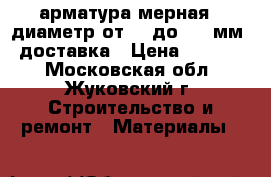 арматура мерная   диаметр от  6 до  18 мм   доставка › Цена ­ 25 700 - Московская обл., Жуковский г. Строительство и ремонт » Материалы   